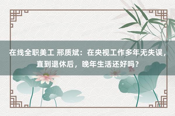 在线全职美工 邢质斌：在央视工作多年无失误，直到退休后，晚年生活还好吗？