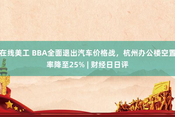 在线美工 BBA全面退出汽车价格战，杭州办公楼空置率降至25% | 财经日日评