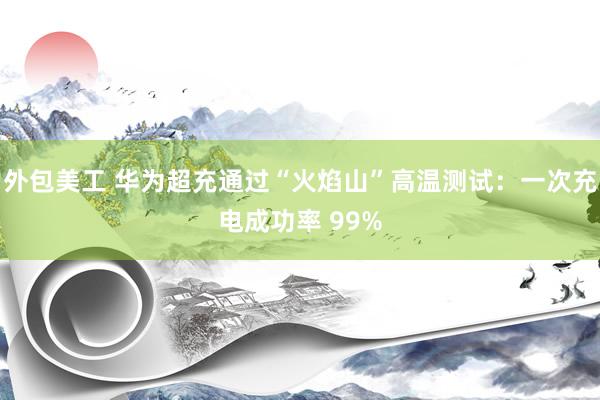 外包美工 华为超充通过“火焰山”高温测试：一次充电成功率 99%