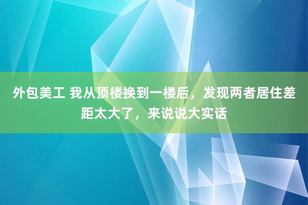 外包美工 我从顶楼换到一楼后，发现两者居住差距太大了，来说说大实话