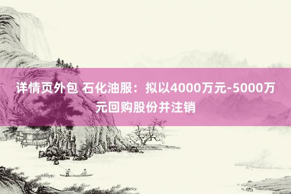 详情页外包 石化油服：拟以4000万元-5000万元回购股份并注销