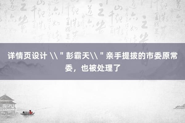 详情页设计 \＂彭霸天\＂亲手提拔的市委原常委，也被处理了