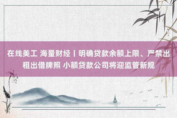 在线美工 海量财经丨明确贷款余额上限、严禁出租出借牌照 小额贷款公司将迎监管新规